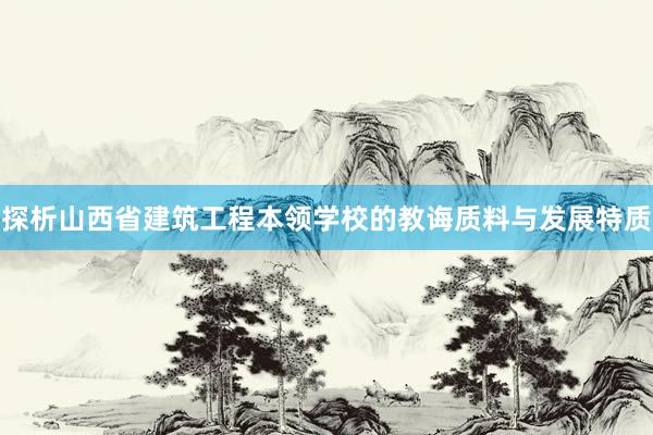 探析山西省建筑工程本领学校的教诲质料与发展特质